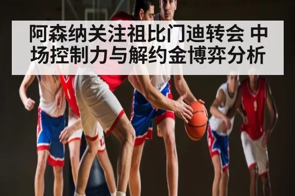 阿森纳关注祖比门迪转会 中场控制力与解约金博弈分析